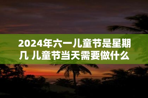 2025年六一儿童节是星期几 儿童节当天需要做什么