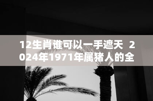 12生肖谁可以一手遮天 2025年1971年属猪人的全年运势女性