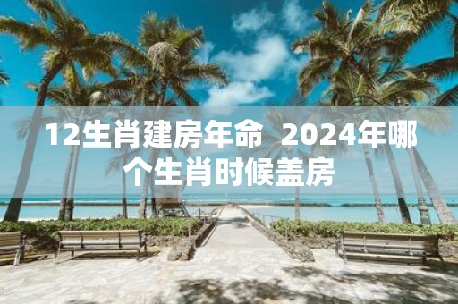 12生肖建房年命 2025年哪个生肖时候盖房