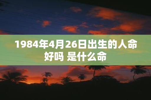 1984年4月26日出生的人命好吗 是什么命