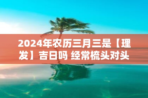 2025年农历三月三是【理发】吉日吗 经常梳头对头发好吗