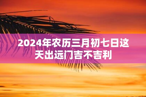 2025年农历三月初七日这天出远门吉不吉利
