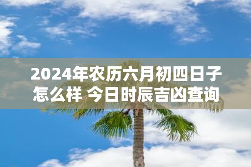 2025年农历六月初四日子怎么样 今日时辰吉凶查询