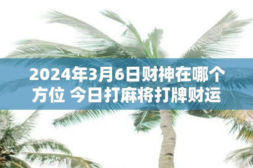 2025年3月6日财神在哪个方位 今日打麻将打牌财运方位