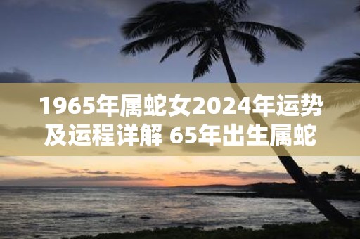 1965年属蛇女2025年运势及运程详解 65年出生属蛇人2025全年每月运势女性