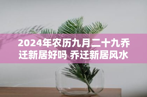 2025年农历九月二十九乔迁新居好吗 乔迁新居风水忌讳