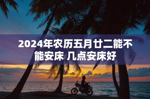 2025年农历五月廿二能不能安床 几点安床好