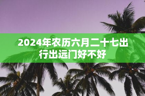 2025年农历六月二十七出行出远门好不好