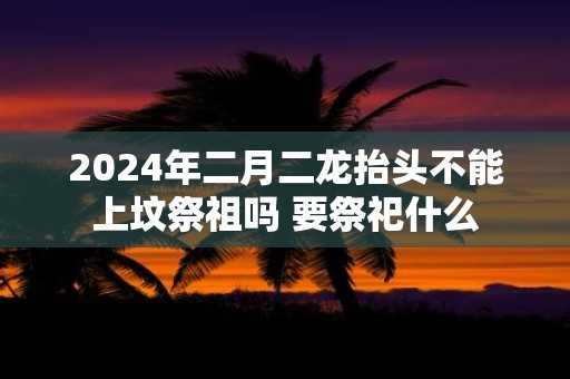2025年二月二龙抬头不能上坟祭祖吗 要祭祀什么