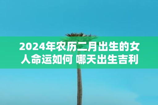 2025年农历二月出生的女人命运如何 哪天出生吉利 2025年农历二月出生的女人命运如何 哪天出生吉利