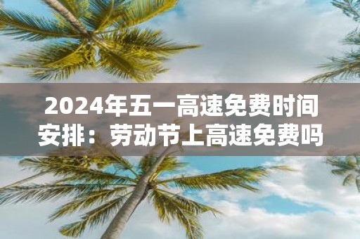 2025年五一高速免费时间安排：劳动节上高速免费吗