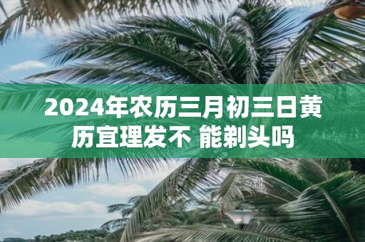 2025年农历三月初三日黄历宜理发不 能剃头吗