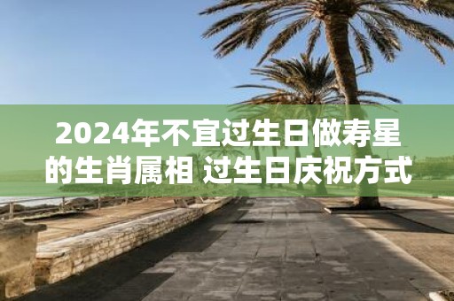 2025年不宜过生日做寿星的生肖属相 过生日庆祝方式介绍