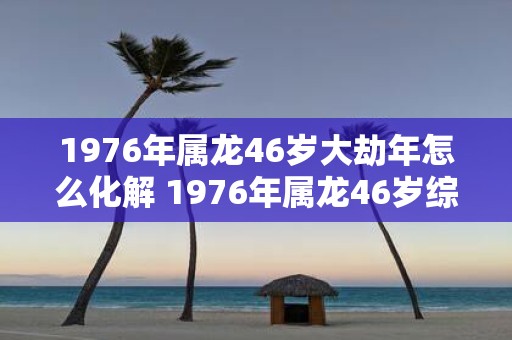 1976年属龙46岁大劫年怎么化解 1976年属龙46岁综合运势