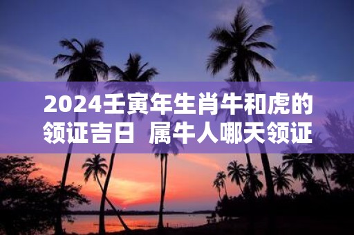 2025壬寅年生肖牛和虎的领证吉日 属牛人哪天领证合适