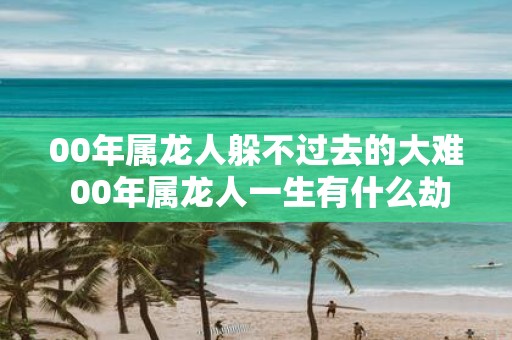 00年属龙人躲不过去的大难 00年属龙人一生有什么劫难