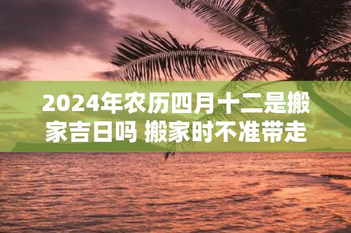2025年农历四月十二是搬家吉日吗 搬家时不准带走的三样东西