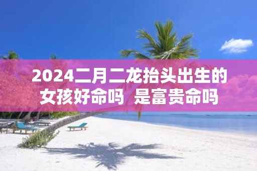 2025二月二龙抬头出生的女孩好命吗 是富贵命吗