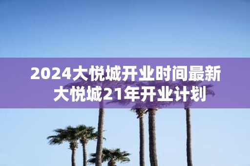 2025大悦城开业时间最新 大悦城21年开业计划