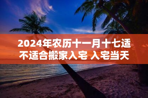 2025年农历十一月十七适不适合搬家入宅 入宅当天不请客