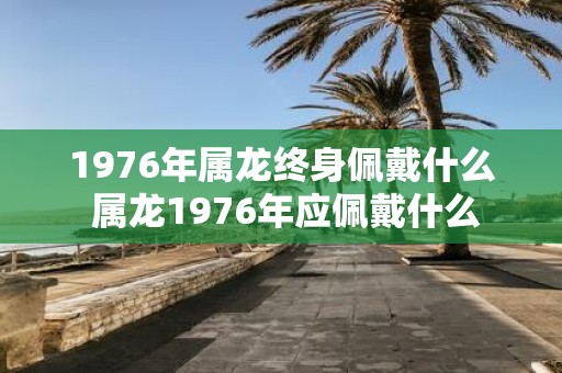 1976年属龙终身佩戴什么 属龙1976年应佩戴什么