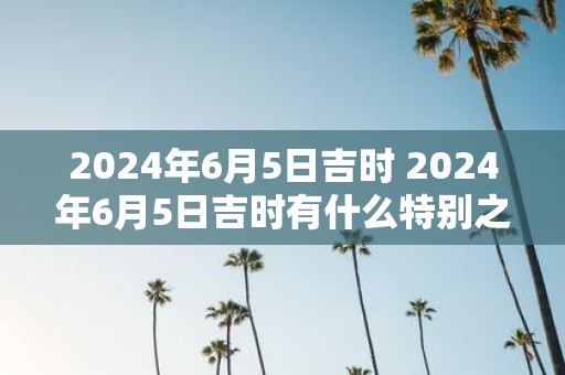 2025年6月5日吉时 2025年6月5日吉时有什么特别之处
