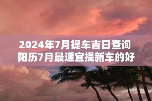 2025年7月提车吉日查询 阳历7月最适宜提新车的好日子！