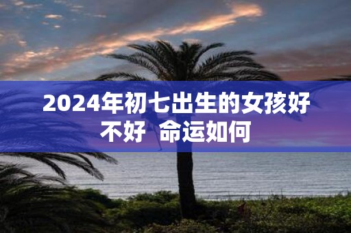 2025年初七出生的女孩好不好 命运如何