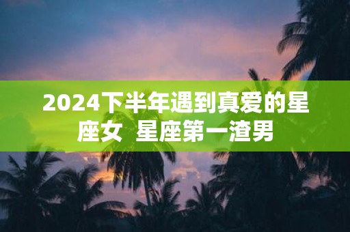 2025下半年遇到真爱的星座女 星座第一渣男