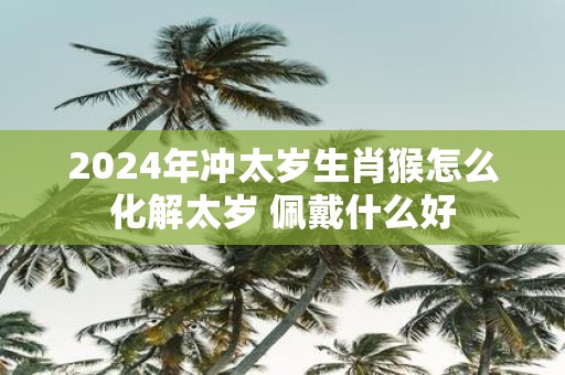 2025年冲太岁生肖猴怎么化解太岁 佩戴什么好