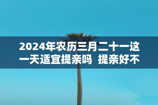 2025年农历三月二十一这一天适宜提亲吗 提亲好不好