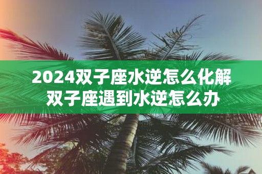 2025双子座水逆怎么化解 双子座遇到水逆怎么办