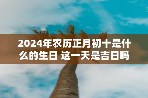 2025年农历正月初十是什么的生日 这一天是吉日吗