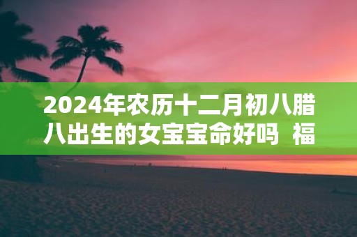 2025年农历十二月初八腊八出生的女宝宝命好吗 福气怎么样