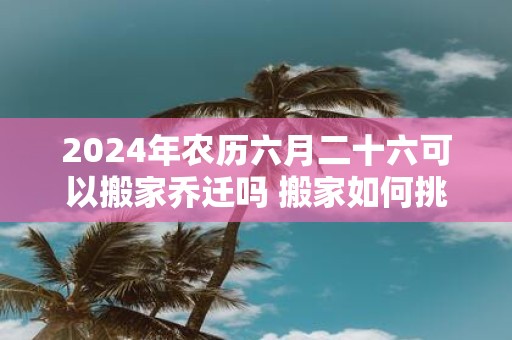 2025年农历六月二十六可以搬家乔迁吗 搬家如何挑选吉日