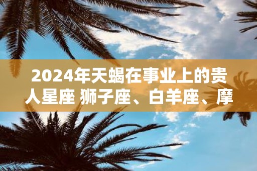 2025年天蝎在事业上的贵人星座 狮子座、白羊座、摩羯座