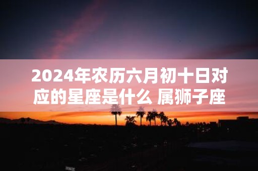 2025年农历六月初十日对应的星座是什么 属狮子座吗