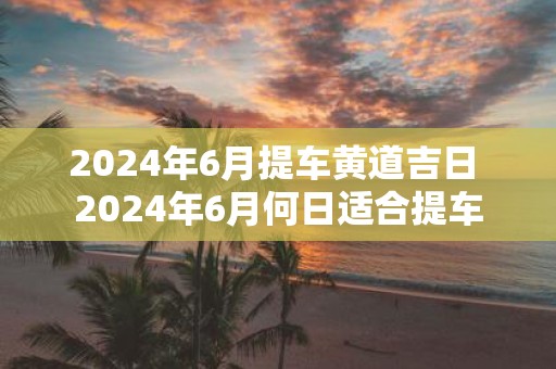 2025年6月提车黄道吉日 2025年6月何日适合提车