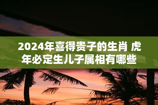 2025年喜得贵子的生肖 虎年必定生儿子属相有哪些