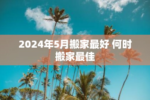 2025年5月搬家最好 何时搬家最佳