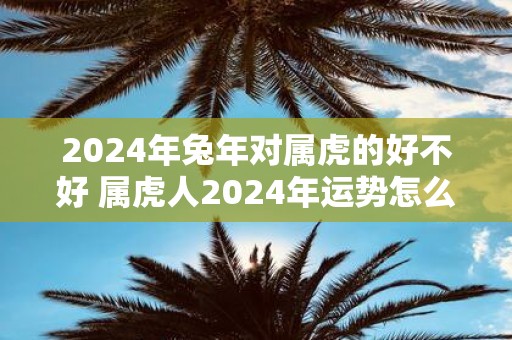 2025年蛇年对属虎的好不好 属虎人2025年运势怎么样