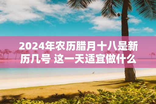2025年农历腊月十八是新历几号 这一天适宜做什么