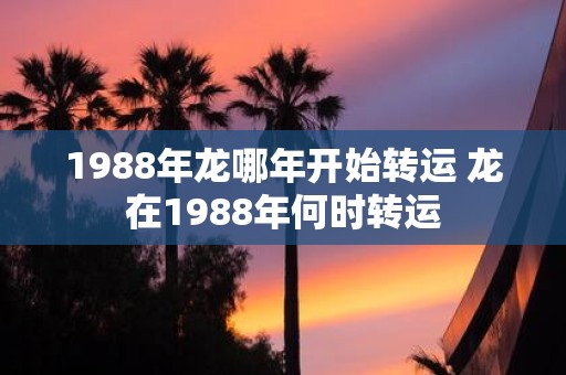 1988年龙哪年开始转运 龙在1988年何时转运