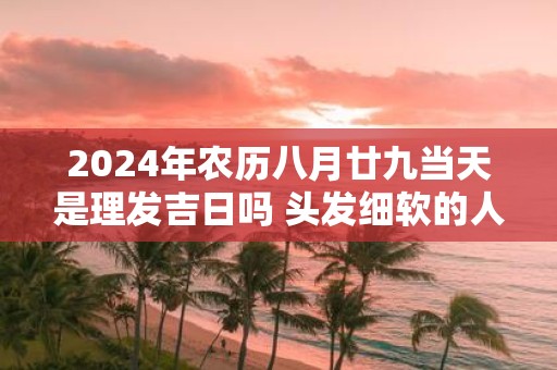2025年农历八月廿九当天是理发吉日吗 头发细软的人财运怎样