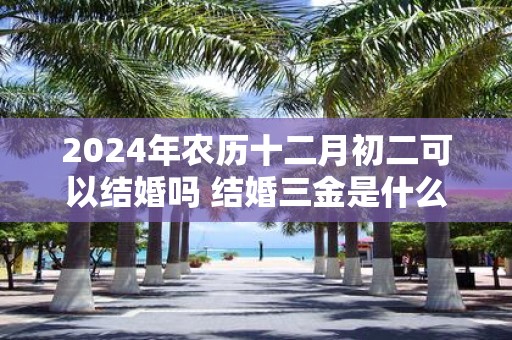 2025年农历十二月初二可以结婚吗 结婚三金是什么