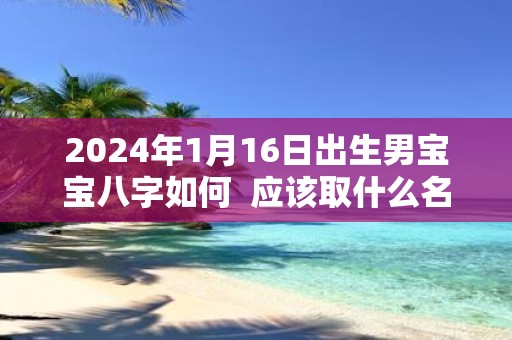 2025年1月16日出生男宝宝八字如何 应该取什么名字