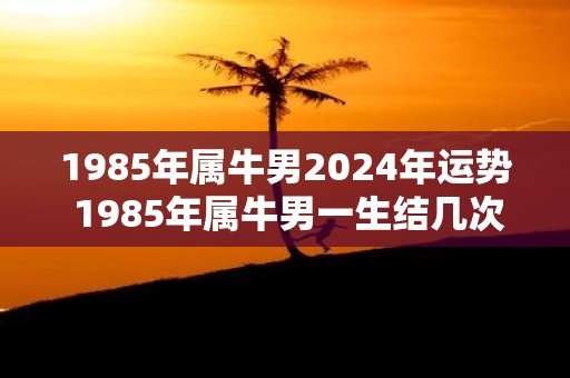 1985年属牛男2025年运势 1985年属牛男一生结几次婚