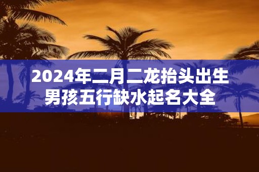 2025年二月二龙抬头出生男孩五行缺水起名大全 2025年二月二龙抬头出生男孩五行缺水起名大全
