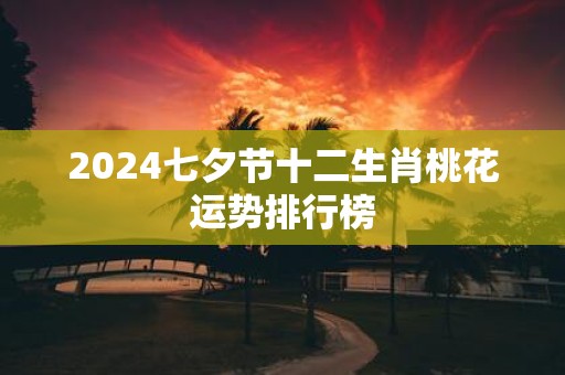 2025七夕节十二生肖桃花运势排行榜