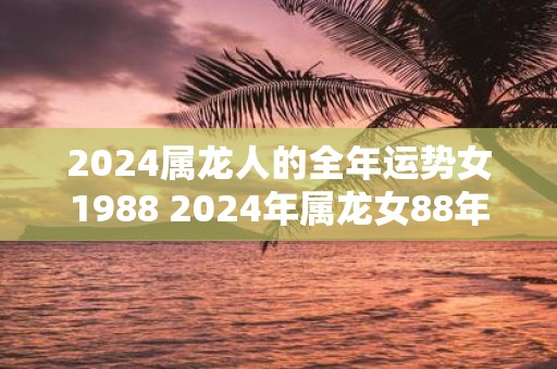 2025属龙人的全年运势女1988 2025年属龙女88年出生全年运势如何